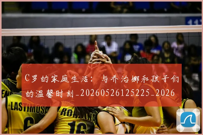 C罗的家庭生活：与乔治娜和孩子们的温馨时刻_20260526125225_20260702042208