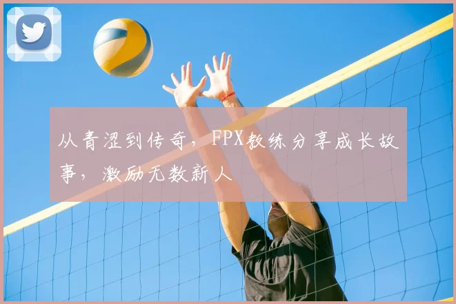 从青涩到传奇，FPX教练分享成长故事，激励无数新人