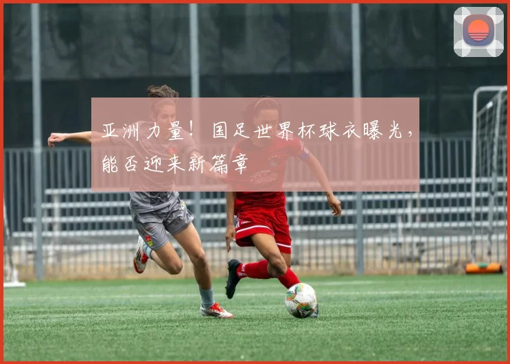 亚洲力量！国足世界杯球衣曝光，能否迎来新篇章