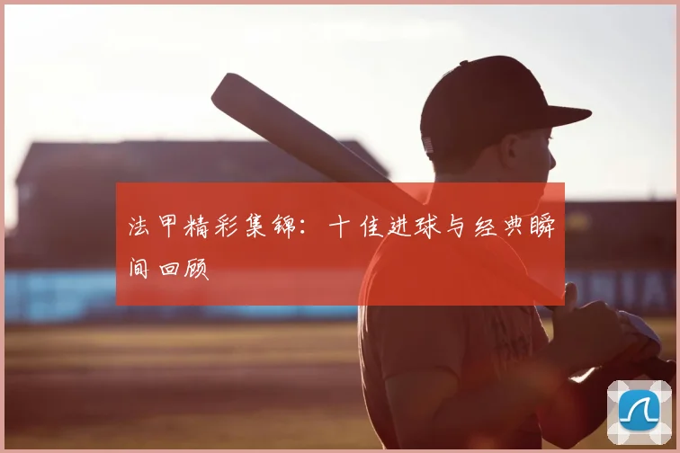 法甲精彩集锦：十佳进球与经典瞬间回顾