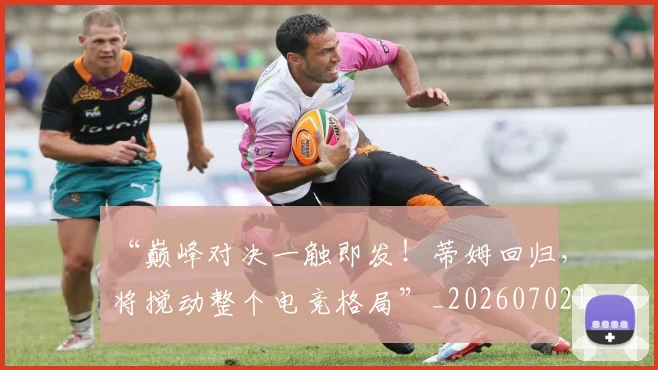 “巅峰对决一触即发！蒂姆回归，将搅动整个电竞格局”_20260702172634