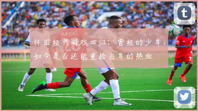 怀旧经典游戏回归：曾经的少年，如今是否还能重拾当年的热血