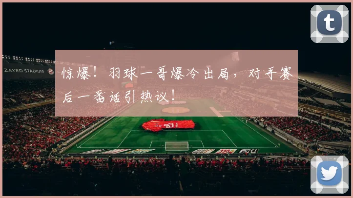 惊爆！羽球一哥爆冷出局，对手赛后一番话引热议！