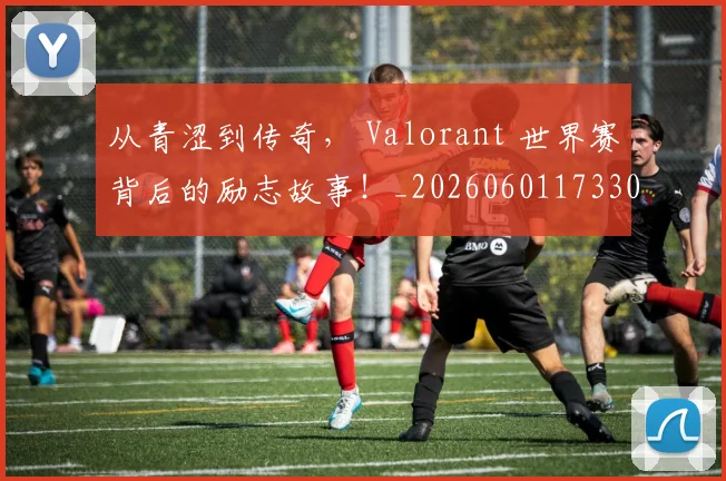 从青涩到传奇， Valorant 世界赛背后的励志故事！_20260601173306