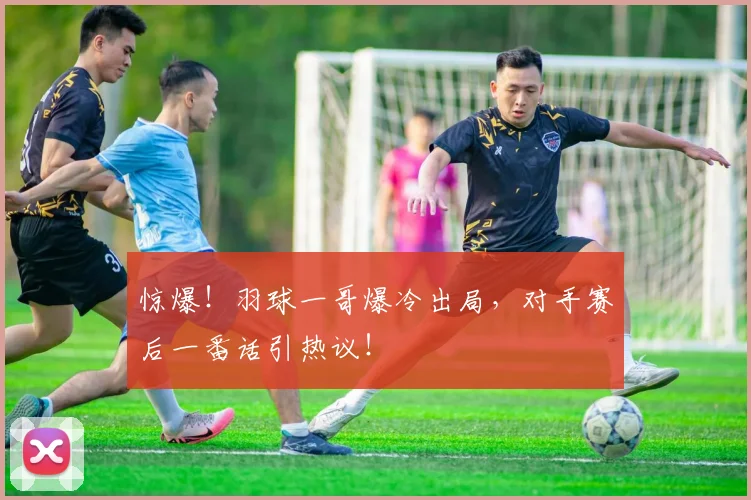 惊爆！羽球一哥爆冷出局，对手赛后一番话引热议！