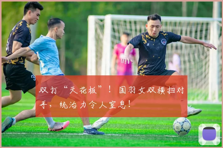 双打“天花板”！国羽女双横扫对手，统治力令人窒息！