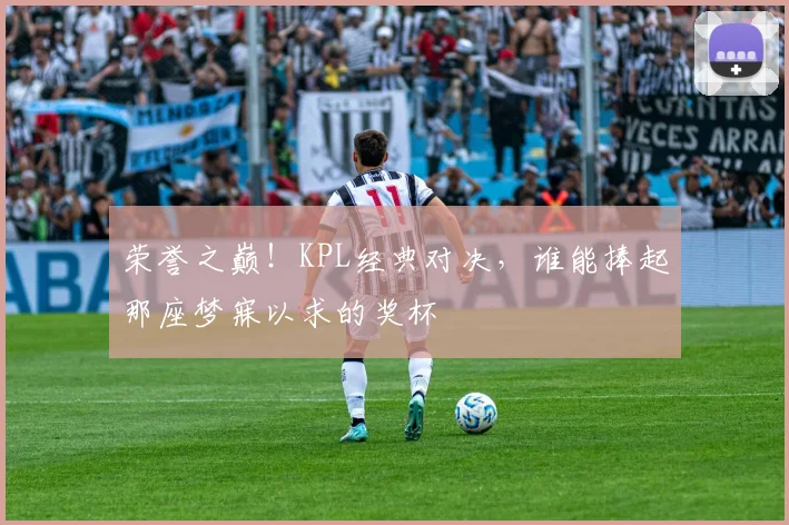 荣誉之巅！KPL经典对决，谁能捧起那座梦寐以求的奖杯